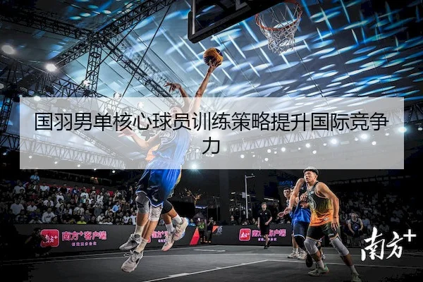 国羽男单核心球员训练策略提升国际竞争力 - Feifan